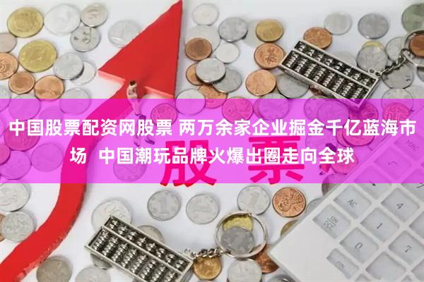 中国股票配资网股票 两万余家企业掘金千亿蓝海市场  中国潮玩品牌火爆出圈走向全球
