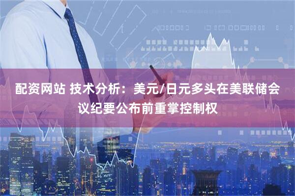 配资网站 技术分析：美元/日元多头在美联储会议纪要公布前重掌控制权