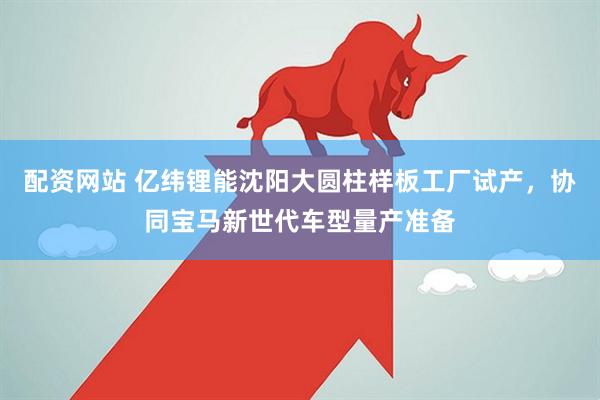 配资网站 亿纬锂能沈阳大圆柱样板工厂试产，协同宝马新世代车型量产准备