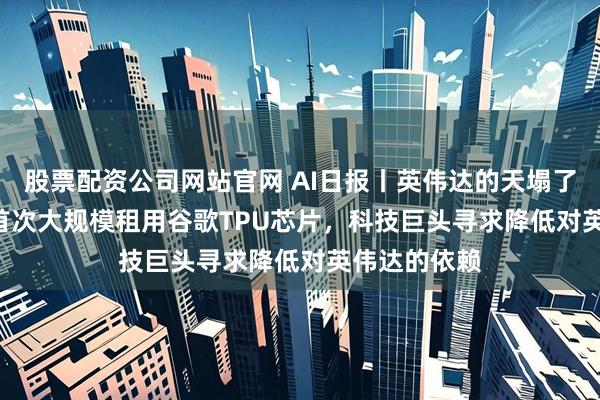 股票配资公司网站官网 AI日报丨英伟达的天塌了？OpenAI首次大规模租用谷歌TPU芯片，科技巨头寻求降低对英伟达的依赖