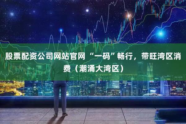 股票配资公司网站官网 “一码”畅行，带旺湾区消费（潮涌大湾区）