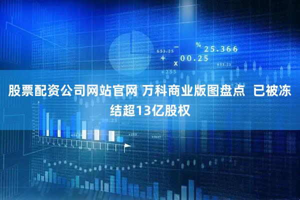 股票配资公司网站官网 万科商业版图盘点  已被冻结超13亿股权