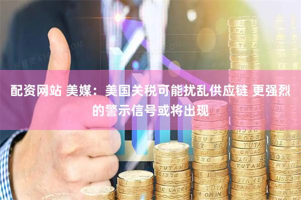 配资网站 美媒：美国关税可能扰乱供应链 更强烈的警示信号或将出现