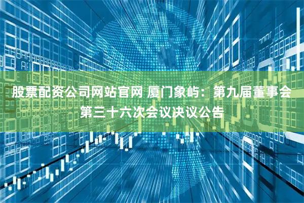 股票配资公司网站官网 厦门象屿：第九届董事会第三十六次会议决议公告