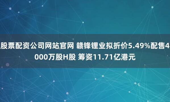 股票配资公司网站官网 赣锋锂业拟折价5.49%配售4000万股H股 筹资11.71亿港元