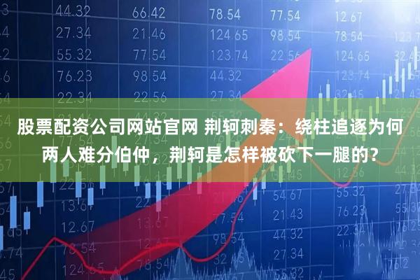 股票配资公司网站官网 荆轲刺秦：绕柱追逐为何两人难分伯仲，荆轲是怎样被砍下一腿的？