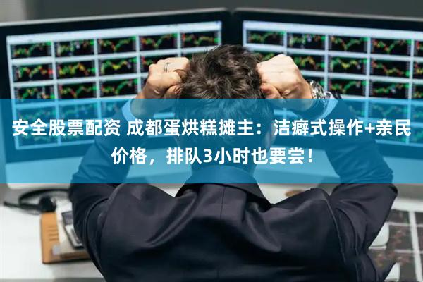 安全股票配资 成都蛋烘糕摊主：洁癖式操作+亲民价格，排队3小时也要尝！