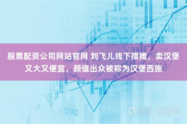 股票配资公司网站官网 刘飞儿线下摆摊，卖汉堡又大又便宜，颜值出众被称为汉堡西施