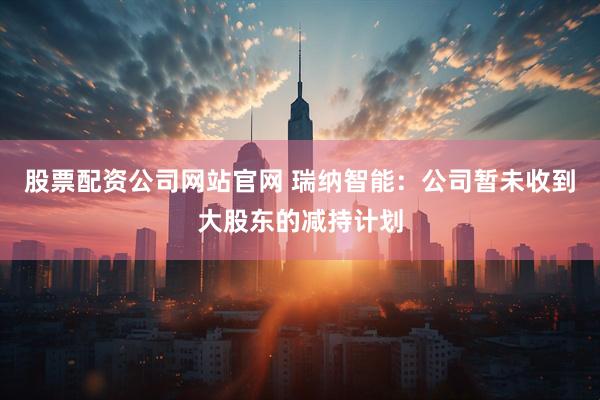股票配资公司网站官网 瑞纳智能：公司暂未收到大股东的减持计划