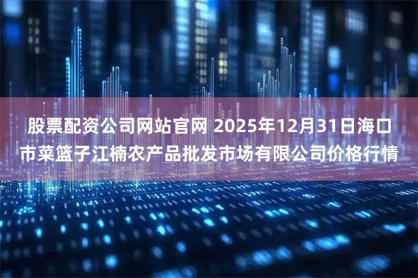 股票配资公司网站官网 2025年12月31日海口市菜篮子江楠农产品批发市场有限公司价格行情