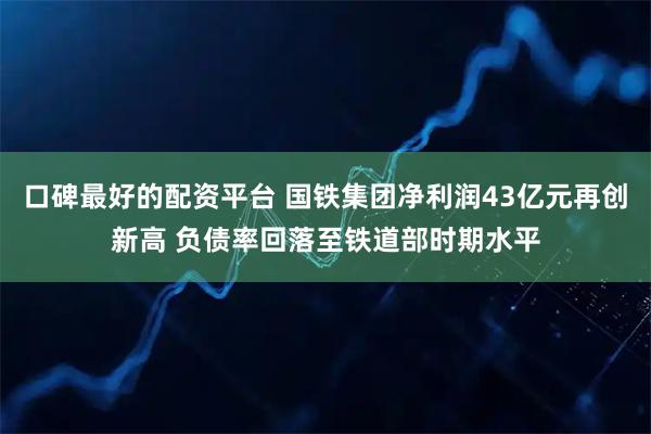 口碑最好的配资平台 国铁集团净利润43亿元再创新高 负债率回落至铁道部时期水平