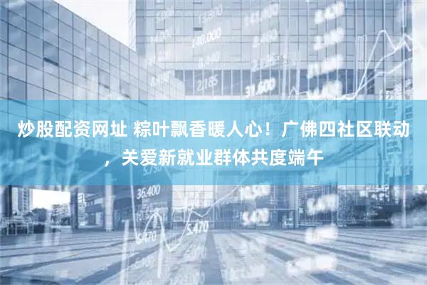 炒股配资网址 粽叶飘香暖人心！广佛四社区联动，关爱新就业群体共度端午