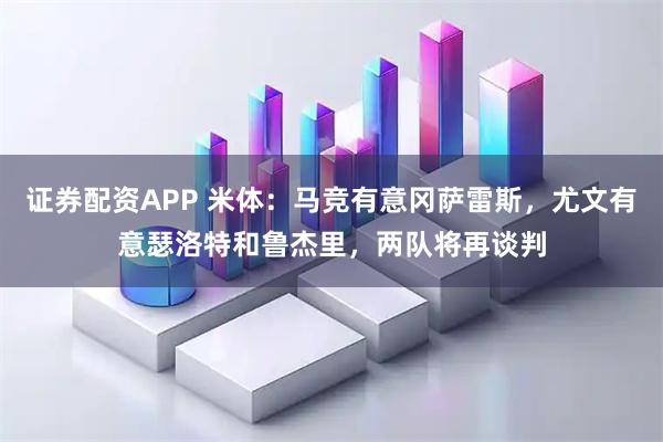 证券配资APP 米体：马竞有意冈萨雷斯，尤文有意瑟洛特和鲁杰里，两队将再谈判