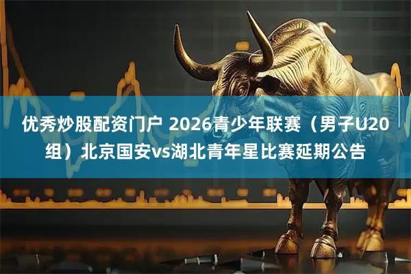 优秀炒股配资门户 2026青少年联赛（男子U20组）北京国安vs湖北青年星比赛延期公告