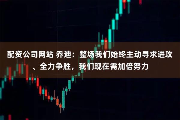 配资公司网站 乔迪：整场我们始终主动寻求进攻、全力争胜，我们现在需加倍努力