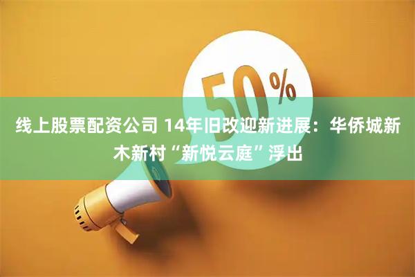 线上股票配资公司 14年旧改迎新进展：华侨城新木新村“新悦云庭”浮出