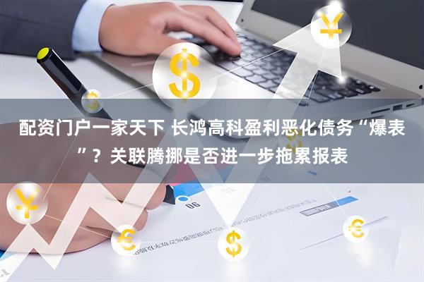 配资门户一家天下 长鸿高科盈利恶化债务“爆表”？关联腾挪是否进一步拖累报表